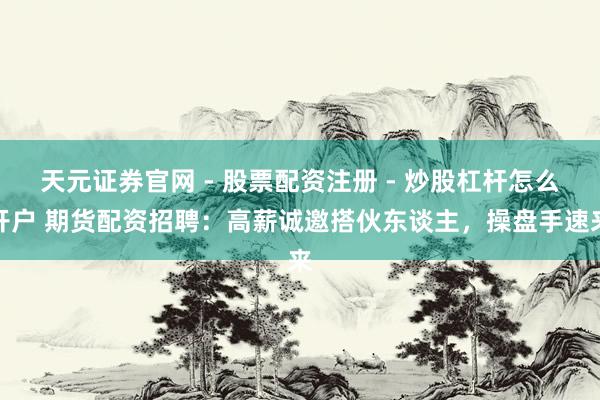 天元证券官网 - 股票配资注册 - 炒股杠杆怎么开户 期货配资招聘：高薪诚邀搭伙东谈主，操盘手速来