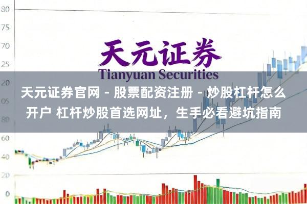 天元证券官网 - 股票配资注册 - 炒股杠杆怎么开户 杠杆炒股首选网址，生手必看避坑指南