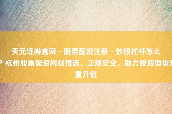 天元证券官网 - 股票配资注册 - 炒股杠杆怎么开户 杭州股票配资网站推选，正规安全，助力投资慎重升值