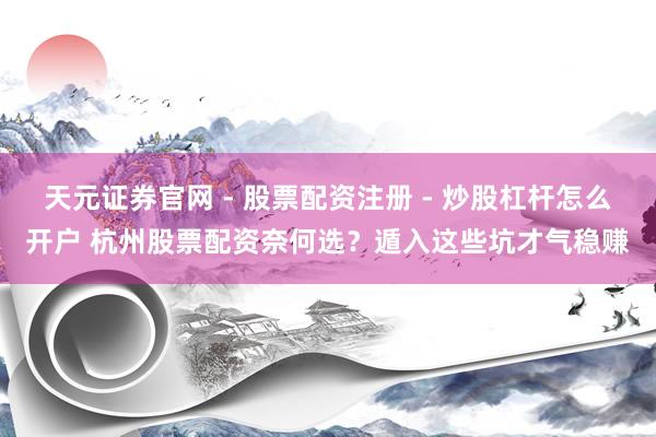 天元证券官网 - 股票配资注册 - 炒股杠杆怎么开户 杭州股票配资奈何选？遁入这些坑才气稳赚