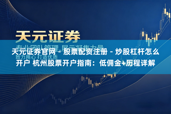 天元证券官网 - 股票配资注册 - 炒股杠杆怎么开户 杭州股票开户指南：低佣金+历程详解