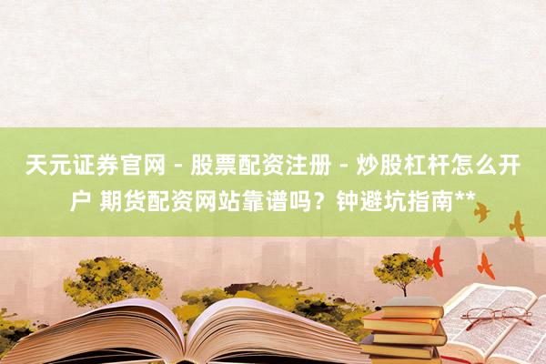 天元证券官网 - 股票配资注册 - 炒股杠杆怎么开户 期货配资网站靠谱吗？钟避坑指南**