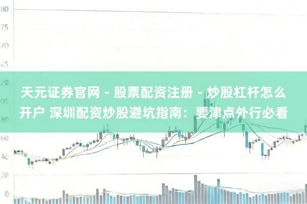 天元证券官网 - 股票配资注册 - 炒股杠杆怎么开户 深圳配资炒股避坑指南：要津点外行必看