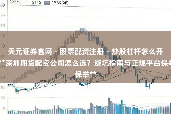 天元证券官网 - 股票配资注册 - 炒股杠杆怎么开户 **深圳期货配资公司怎么选？避坑指南与正规平台保举**