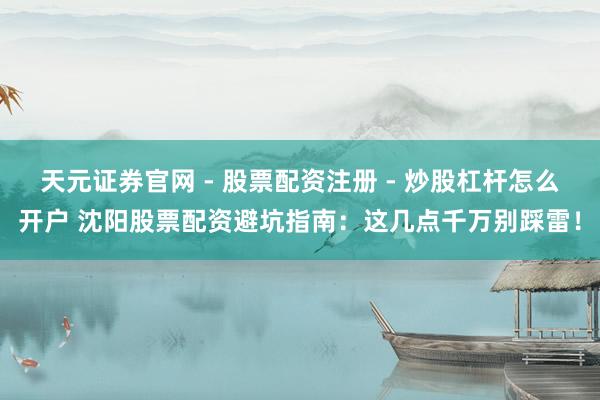 天元证券官网 - 股票配资注册 - 炒股杠杆怎么开户 沈阳股票配资避坑指南：这几点千万别踩雷！