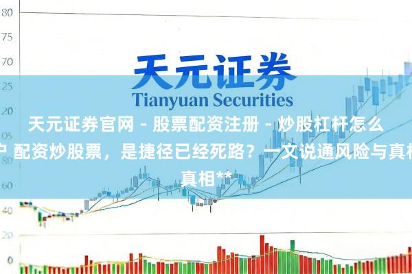 天元证券官网 - 股票配资注册 - 炒股杠杆怎么开户 配资炒股票，是捷径已经死路？一文说通风险与真相**