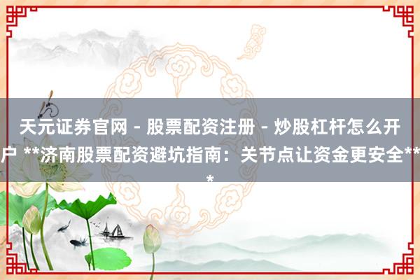 天元证券官网 - 股票配资注册 - 炒股杠杆怎么开户 **济南股票配资避坑指南：关节点让资金更安全**