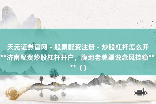 天元证券官网 - 股票配资注册 - 炒股杠杆怎么开户 **济南配资炒股杠杆开户，腹地老牌渠说念风控稳**（）