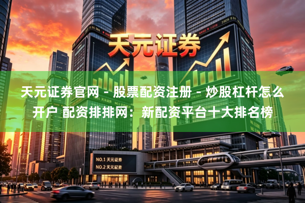 天元证券官网 - 股票配资注册 - 炒股杠杆怎么开户 配资排排网：新配资平台十大排名榜