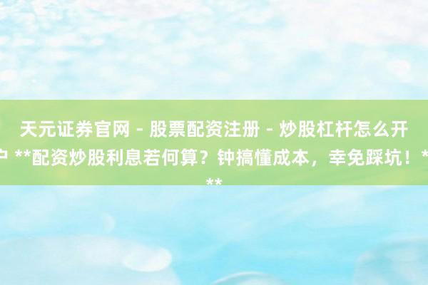 天元证券官网 - 股票配资注册 - 炒股杠杆怎么开户 **配资炒股利息若何算？钟搞懂成本，幸免踩坑！**