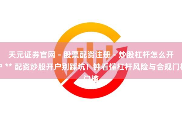 天元证券官网 - 股票配资注册 - 炒股杠杆怎么开户 ** 配资炒股开户别踩坑！钟看懂杠杆风险与合规门槛