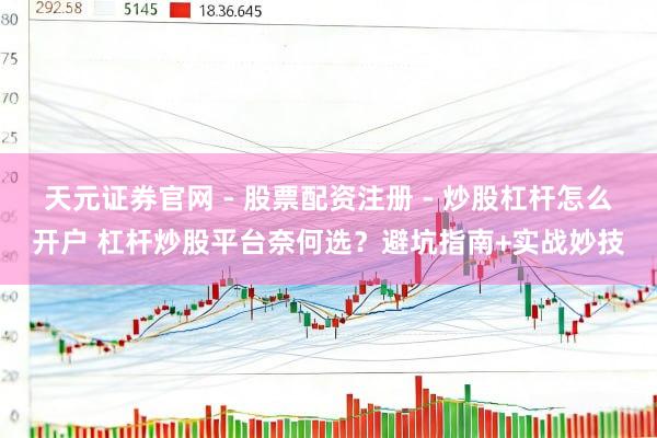 天元证券官网 - 股票配资注册 - 炒股杠杆怎么开户 杠杆炒股平台奈何选?避坑指南+实战妙技
