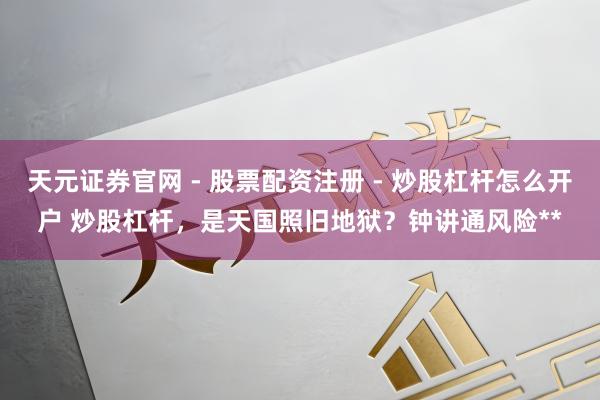 天元证券官网 - 股票配资注册 - 炒股杠杆怎么开户 炒股杠杆，是天国照旧地狱？钟讲通风险**