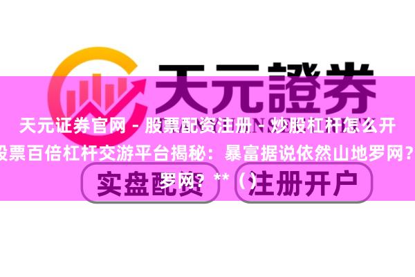 天元证券官网 - 股票配资注册 - 炒股杠杆怎么开户 **股票百倍杠杆交游平台揭秘：暴富据说依然山地罗网？**（）