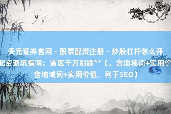 天元证券官网 - 股票配资注册 - 炒股杠杆怎么开户 **宁波股票配资避坑指南：雷区千万别踩**（，含地域词+实用价值，利于SEO）