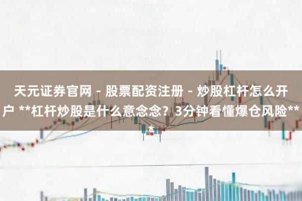 天元证券官网 - 股票配资注册 - 炒股杠杆怎么开户 **杠杆炒股是什么意念念？3分钟看懂爆仓风险**