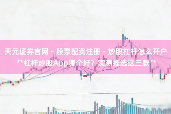 天元证券官网 - 股票配资注册 - 炒股杠杆怎么开户 **杠杆炒股App哪个好？实测推选这三款**