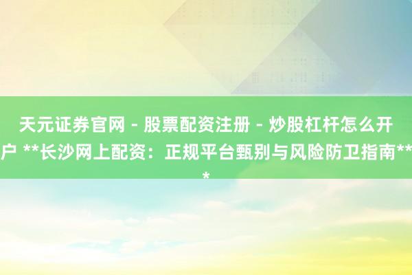 天元证券官网 - 股票配资注册 - 炒股杠杆怎么开户 **长沙网上配资：正规平台甄别与风险防卫指南**