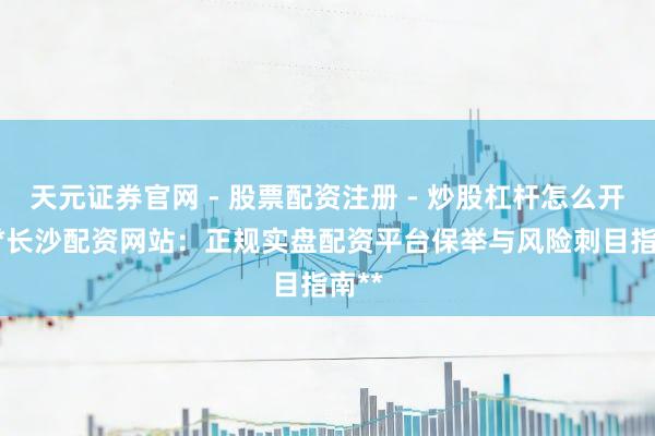 天元证券官网 - 股票配资注册 - 炒股杠杆怎么开户 **长沙配资网站：正规实盘配资平台保举与风险刺目指南**