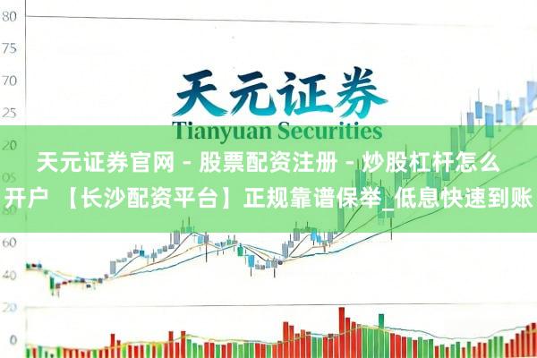 天元证券官网 - 股票配资注册 - 炒股杠杆怎么开户 【长沙配资平台】正规靠谱保举_低息快速到账