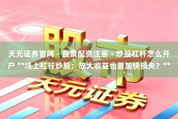 天元证券官网 - 股票配资注册 - 炒股杠杆怎么开户 **线上杠杆炒股：放大收益也曾加快损失？**