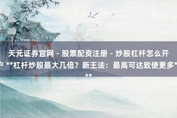 天元证券官网 - 股票配资注册 - 炒股杠杆怎么开户 **杠杆炒股最大几倍？新王法：最高可达致使更多**
