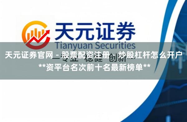 天元证券官网 - 股票配资注册 - 炒股杠杆怎么开户 **资平台名次前十名最新榜单**