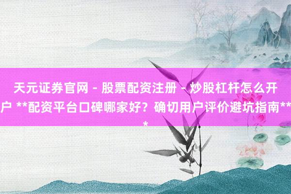 天元证券官网 - 股票配资注册 - 炒股杠杆怎么开户 **配资平台口碑哪家好？确切用户评价避坑指南**