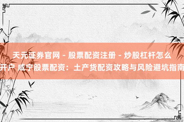 天元证券官网 - 股票配资注册 - 炒股杠杆怎么开户 咸宁股票配资：土产货配资攻略与风险避坑指南