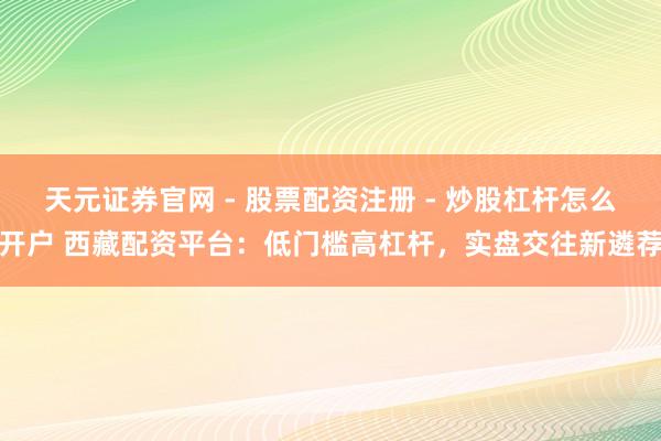 天元证券官网 - 股票配资注册 - 炒股杠杆怎么开户 西藏配资平台：低门槛高杠杆，实盘交往新遴荐
