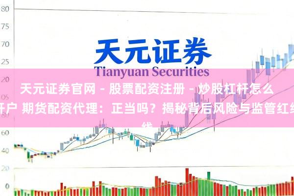 天元证券官网 - 股票配资注册 - 炒股杠杆怎么开户 期货配资代理：正当吗？揭秘背后风险与监管红线