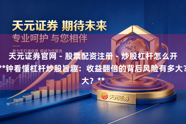 天元证券官网 - 股票配资注册 - 炒股杠杆怎么开户 **钟看懂杠杆炒股旨趣：收益翻倍的背后风险有多大？**