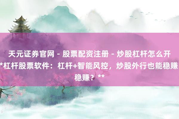 天元证券官网 - 股票配资注册 - 炒股杠杆怎么开户 **杠杆股票软件：杠杆+智能风控，炒股外行也能稳赚？**