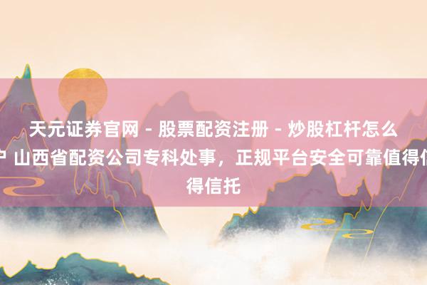 天元证券官网 - 股票配资注册 - 炒股杠杆怎么开户 山西省配资公司专科处事，正规平台安全可靠值得信托